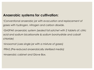 Anaerobic systems for cultivation:
◦Conventional anaerobic jar with evacuation and replacement of
gases with hydrogen, nitrogen and carbon dioxide.
◦GASPAK anaerobic system (sealed foil satchet with 2 tablets of: citric
acid and sodium bicarbonate & sodium borohydride and cobalt
chloride)
◦Anoxomat (uses single jar with a mixture of gases)
◦PRAS (Pre-reduced anaerobically sterilized media)
◦Anaerobic cabinet and Glove Box.
 
