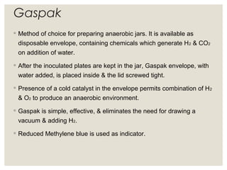 Gaspak
◦ Method of choice for preparing anaerobic jars. It is available as
disposable envelope, containing chemicals which generate H2 & CO2
on addition of water.
◦ After the inoculated plates are kept in the jar, Gaspak envelope, with
water added, is placed inside & the lid screwed tight.
◦ Presence of a cold catalyst in the envelope permits combination of H2
& O2 to produce an anaerobic environment.
◦ Gaspak is simple, effective, & eliminates the need for drawing a
vacuum & adding H2.
◦ Reduced Methylene blue is used as indicator.
 