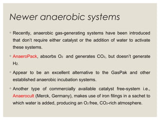 Newer anaerobic systems
◦ Recently, anaerobic gas-generating systems have been introduced
that don’t require either catalyst or the addition of water to activate
these systems.
◦ AnaeroPack, absorbs O2 and generates CO2, but doesn’t generate
H2.
◦ Appear to be an excellent alternative to the GasPak and other
established anaerobic incubation systems.
◦ Another type of commercially available catalyst free-system i.e.,
Anaerocult (Merck, Germany), makes use of iron filings in a sachet to
which water is added, producing an O2 free, CO2-rich atmosphere.
 