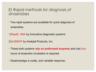 E) Rapid methods for diagnosis of
anaerobes
◦ Two rapid systems are available for quick diagnosis of
anaerobes.
1)RapID ANA by Innovative diagnostic systems
2)AnIDENT by Analytal Products, Inc.
◦ These both systems rely on preformed enzymes and only four
hours of anaerobic incubation is required.
◦ Disadvantage is costly, and variable response.
 