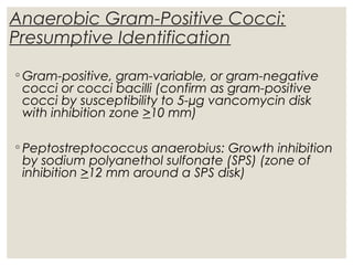 Anaerobic Gram-Positive Cocci:
Presumptive Identification
◦ Gram-positive, gram-variable, or gram-negative
cocci or cocci bacilli (confirm as gram-positive
cocci by susceptibility to 5-µg vancomycin disk
with inhibition zone >10 mm)
◦ Peptostreptococcus anaerobius: Growth inhibition
by sodium polyanethol sulfonate (SPS) (zone of
inhibition >12 mm around a SPS disk)
 