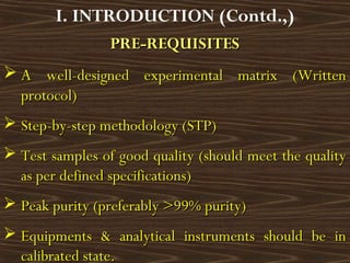 PRE-REQUISITESPRE-REQUISITES
 AA well-designed experimental matrix (Writtenwell-designed experimental matrix (Written
protocol)protocol)
 Step-by-step methodology (STP)Step-by-step methodology (STP)
 Test samples of good quality (should meet the qualityTest samples of good quality (should meet the quality
as per defined specifications)as per defined specifications)
 Peak purity (preferably >99% purity)Peak purity (preferably >99% purity)
 Equipments & analytical instruments should be inEquipments & analytical instruments should be in
calibrated state.calibrated state.
I. INTRODUCTION (Contd.,)
 