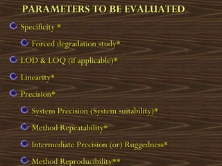 PARAMETERS TO BE EVALUATEDPARAMETERS TO BE EVALUATED
Specificity *Specificity *
Forced degradation study*Forced degradation study*
LOD & LOQ (if applicable)*LOD & LOQ (if applicable)*
Linearity*Linearity*
Precision*Precision*
System Precision (System suitability)*System Precision (System suitability)*
Method Repeatability*Method Repeatability*
Intermediate Precision (or) Ruggedness*Intermediate Precision (or) Ruggedness*
Method Reproducibility**Method Reproducibility**
 