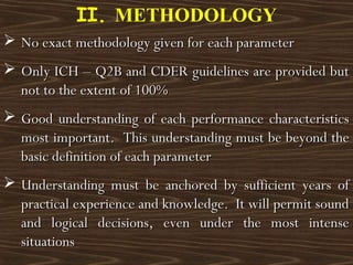  No exact methodology given for each parameterNo exact methodology given for each parameter
 Only ICH – Q2B and CDER guidelines are provided butOnly ICH – Q2B and CDER guidelines are provided but
not to the extent of 100%not to the extent of 100%
 Good understanding of each performance characteristicsGood understanding of each performance characteristics
most important. This understanding must be beyond themost important. This understanding must be beyond the
basic definition of each parameterbasic definition of each parameter
 Understanding must be anchored by sufficient years ofUnderstanding must be anchored by sufficient years of
practical experience and knowledge. It will permit soundpractical experience and knowledge. It will permit sound
and logical decisions, even under the most intenseand logical decisions, even under the most intense
situationssituations
II. METHODOLOGY
 