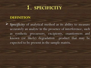 DEFINITION
 SpecificitySpecificity of analytical method as its ability to measureof analytical method as its ability to measure
accurately an analyte in the presence of interference, suchaccurately an analyte in the presence of interference, such
as synthetic precursors, excipients, enantiomers andas synthetic precursors, excipients, enantiomers and
known (or likely) degradation product that may beknown (or likely) degradation product that may be
expected to be present in the sample matrix.expected to be present in the sample matrix.
1. SPECIFICITY
 