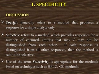 DISCUSSION
 SpecificSpecific generally refers to a method that produces agenerally refers to a method that produces a
response for a single analyte onlyresponse for a single analyte only
 SelectiveSelective refers to a method which provides responses for arefers to a method which provides responses for a
number of chemical entities that may / may not benumber of chemical entities that may / may not be
distinguished from each other. If each response isdistinguished from each other. If each response is
distinguished from all other responses, then the method isdistinguished from all other responses, then the method is
said to be selective.said to be selective.
 Use of the termUse of the term SelectivitySelectivity is appropriate for the methodsis appropriate for the methods
based on techniques such as HPLC, GC methodsbased on techniques such as HPLC, GC methods..
1. SPECIFICITY
 