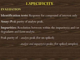 1.SPECIFICITY
EVALUATION
Identification tests: Response for compound of interest only
Assay: Peak purity of analyte peak.
Impurities: Resolution between within the impurity(s) and/or
degradants and form analyte
Peak purity of - analyte peak (for un-spiked)
- analyte and impurity(s) peaks (for spiked samples)
 