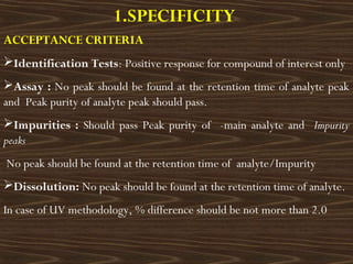 1.SPECIFICITY
ACCEPTANCE CRITERIA
Identification Tests: Positive response for compound of interest only
Assay : No peak should be found at the retention time of analyte peak
and Peak purity of analyte peak should pass.
Impurities : Should pass Peak purity of -main analyte and Impurity
peaks
No peak should be found at the retention time of analyte/Impurity
Dissolution: No peak should be found at the retention time of analyte.
In case of UV methodology, % difference should be not more than 2.0
 