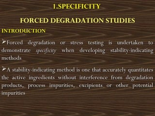 1.SPECIFICITY
FORCED DEGRADATION STUDIES
INTRODUCTIONINTRODUCTION
Forced degradation or stress testing is undertaken toForced degradation or stress testing is undertaken to
demonstratedemonstrate specificityspecificity when developing stability-indicatingwhen developing stability-indicating
methodsmethods
A stability-indicating method is one that accurately quantitatesA stability-indicating method is one that accurately quantitates
the active ingredients without interference from degradationthe active ingredients without interference from degradation
products, process impurities, excipients or other potentialproducts, process impurities, excipients or other potential
impuritiesimpurities
 