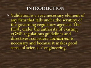  Validation is a very necessary element of
any firm that falls under the scrutiny of
the governing regulatory agencies The
FDA, under the authority of existing
cGMP regulations guidelines and
directives, considers validation is
necessary and because it makes good
sense of science / engineering.
 