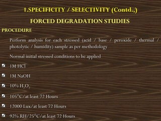1.SPECIFICITY / SELECTIVITY (Contd.,)
FORCED DEGRADATION STUDIES
PROCEDUREPROCEDURE
Perform analysis for each stressed (acid / base / peroxide / thermal /Perform analysis for each stressed (acid / base / peroxide / thermal /
photolytic / humidity) sample as per methodologyphotolytic / humidity) sample as per methodology
Normal initial stressed conditions to be appliedNormal initial stressed conditions to be applied
1M HCl1M HCl
1M NaOH1M NaOH
10% H10% H22OO22
105°C/at least 72 Hours105°C/at least 72 Hours
12000 Lux/at least 72 Hours12000 Lux/at least 72 Hours
92% RH/25°C/at least 72 Hours92% RH/25°C/at least 72 Hours
 