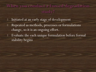  Initiated at an early stage of development
 Repeated as methods, processes or formulations
change, so it is an ongoing effort.
 Evaluate the each unique formulation before formal
stability begins
 