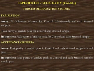 EVALUATIONEVALUATION
Assay:Assay: % Difference of assay for Control (Un-stressed) and each Stressed% Difference of assay for Control (Un-stressed) and each Stressed
samplessamples
Peak purity of analyte peak for Control and stressed samplePeak purity of analyte peak for Control and stressed sample
Impurities:Impurities: Peak purity of analyte peak for Control and each Stressed samplePeak purity of analyte peak for Control and each Stressed sample
ACCEPTANCE CRITERIAACCEPTANCE CRITERIA
Assay:Assay: Peak purity of analyte peak in Control and each Stressed samples shouldPeak purity of analyte peak in Control and each Stressed samples should
passpass
Impurities:Impurities: Peak purity of analyte peak in Control and each Stressed samplesPeak purity of analyte peak in Control and each Stressed samples
should passshould pass
1.SPECIFICITY / SELECTIVITY (Contd.,)
FORCED DEGRADATION STUDIES
 