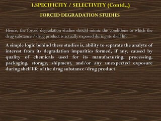 Hence, the forced degradation studies should mimic the conditions to which theHence, the forced degradation studies should mimic the conditions to which the
drug substance / drug product is actually exposed during its shelf lifedrug substance / drug product is actually exposed during its shelf life
A simple logic behind these studies is, ability to separate the analyte ofA simple logic behind these studies is, ability to separate the analyte of
interest from its degradation impurities formed, if any, caused byinterest from its degradation impurities formed, if any, caused by
quality of chemicals used for its manufacturing, processing,quality of chemicals used for its manufacturing, processing,
packaging, storage, shipment, and/or any unexpected exposurepackaging, storage, shipment, and/or any unexpected exposure
during shelf life of the drug substance/drug productduring shelf life of the drug substance/drug product
1.SPECIFICITY / SELECTIVITY (Contd.,)
FORCED DEGRADATION STUDIES
 