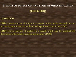 2. LIMIT OF DETECTION AND LIMIT OF QUANTIFICATION
(LOD & LOQ)
DEFINITIONDEFINITION
LOD:LOD: Lowest amount of analyte in a sample which can be detected but notLowest amount of analyte in a sample which can be detected but not
necessarily quantitated, under the stated experimental conditions (LOD)necessarily quantitated, under the stated experimental conditions (LOD)
LOQ:LOQ: Lowest amount of analyte in a sample which can be quantitativelyLowest amount of analyte in a sample which can be quantitatively
determined with suitable precision and accuracy (LOQ)determined with suitable precision and accuracy (LOQ)
 