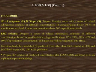 PROCEDUREPROCEDURE
SD of response (SD of response () & Slope (S)) & Slope (S): Prepare linearity curve with a series of related: Prepare linearity curve with a series of related
substance(s) solutions at different concentrations (3 concentrations below 50 % ofsubstance(s) solutions at different concentrations (3 concentrations below 50 % of
specification level and 3 more concentrations above 50 % specification level)specification level and 3 more concentrations above 50 % specification level)
RSD criteria:RSD criteria: Prepare a series of related substance(s) solutions of differentPrepare a series of related substance(s) solutions of different
concentrations below to specification level (generally about 10%, 20%, 30%, 40% andconcentrations below to specification level (generally about 10%, 20%, 30%, 40% and
50% of specification concentration) and inject six replicate injections into HPLC.50% of specification concentration) and inject six replicate injections into HPLC.
Precision should be established (if predicted from other than RSD criteria) at LOQ andPrecision should be established (if predicted from other than RSD criteria) at LOQ and
LOD level as per ICH, USP & EP guidelinesLOD level as per ICH, USP & EP guidelines
** Prepare the solution at predicted concentration (for LOQ/LOD) and inject in to sixPrepare the solution at predicted concentration (for LOQ/LOD) and inject in to six
replicates as per methodologyreplicates as per methodology
2. LOD & LOQ (Contd.,)
 