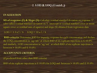 2. LOD & LOQ (Contd.,)
EVALUATIONEVALUATION
SD of response (SD of response () & Slope (S)) & Slope (S):: Calculate residual standard deviation on response ‘Calculate residual standard deviation on response ‘’’
(also called residual standard deviation on Y- intercept or residual standard error or mean(also called residual standard deviation on Y- intercept or residual standard error or mean
square error or residual sum of squares) and slope (S) obtained from regression datasquare error or residual sum of squares) and slope (S) obtained from regression data
LOD = 3.3 xLOD = 3.3 x  / S LOQ = 10 x/ S LOQ = 10 x  / S/ S
  RSD criteria:RSD criteria: Determine RSD for impurity response for each concentration and declareDetermine RSD for impurity response for each concentration and declare
the LOQ concentration in ‘µg/mL’ at which RSD of six replicate injections isthe LOQ concentration in ‘µg/mL’ at which RSD of six replicate injections is ≤≤ 10.0%10.0%
and similarly, LOD concentration in ‘µg/mL’ at which RSD of six replicate injections isand similarly, LOD concentration in ‘µg/mL’ at which RSD of six replicate injections is
betweenbetween >> 10.0% and10.0% and ≤≤ 33.0%33.0%
ACCEPTANCE CRITERIAACCEPTANCE CRITERIA
(if predicted from other than RSD criteria)(if predicted from other than RSD criteria)
RSD of six replicate injections isRSD of six replicate injections is ≤≤ 10.0% for LOQ and between10.0% for LOQ and between >> 10.0% and10.0% and ≤≤ 33.0%33.0%
 