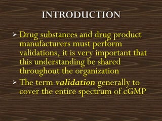  Drug substances and drug product
manufacturers must perform
validations, it is very important that
this understanding be shared
throughout the organization
 The term validation generally to
cover the entire spectrum of cGMP
 