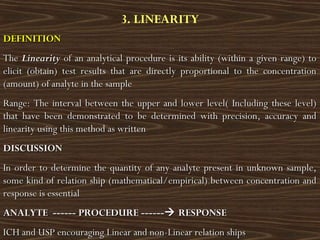 3. LINEARITY
DEFINITIONDEFINITION
TheThe LinearityLinearity of an analytical procedure is its ability (within a given range) toof an analytical procedure is its ability (within a given range) to
elicit (obtain) test results that are directly proportional to the concentrationelicit (obtain) test results that are directly proportional to the concentration
(amount) of analyte in the sample(amount) of analyte in the sample
Range: The interval between the upper and lower level( Including these level)Range: The interval between the upper and lower level( Including these level)
that have been demonstrated to be determined with precision, accuracy andthat have been demonstrated to be determined with precision, accuracy and
linearity using this method as writtenlinearity using this method as written
DISCUSSIONDISCUSSION
In order to determine the quantity of any analyte present in unknown sample,In order to determine the quantity of any analyte present in unknown sample,
some kind of relation ship (mathematical/empirical) between concentration andsome kind of relation ship (mathematical/empirical) between concentration and
response is essentialresponse is essential
ANALYTE ------ PROCEDURE ------ANALYTE ------ PROCEDURE ------ RESPONSERESPONSE
ICH and USP encouraging Linear and non-Linear relation shipsICH and USP encouraging Linear and non-Linear relation ships
 