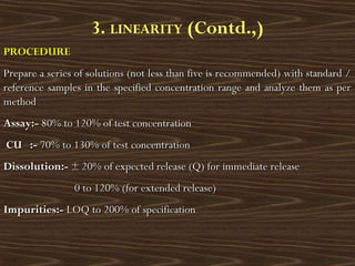 PROCEDUREPROCEDURE
Prepare a series of solutions (not less than five is recommended) with standard /Prepare a series of solutions (not less than five is recommended) with standard /
reference samples in the specified concentration range and analyze them as perreference samples in the specified concentration range and analyze them as per
methodmethod
Assay:-Assay:- 80% to 120% of test concentration80% to 120% of test concentration
CU :-CU :- 70% to 130% of70% to 130% of test concentrationtest concentration
Dissolution:-Dissolution:- ± 20% of expected release (Q) for immediate release± 20% of expected release (Q) for immediate release
0 to 120% (for extended release)0 to 120% (for extended release)
Impurities:-Impurities:- LOQ to 200% of specificationLOQ to 200% of specification
3. LINEARITY (Contd.,)
 