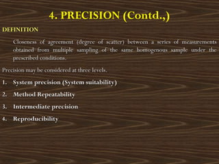 4. PRECISION (Contd.,)
DEFINITIONDEFINITION
Closeness of agreement (degree of scatter) between a series of measurementsCloseness of agreement (degree of scatter) between a series of measurements
obtained from multiple sampling of the same homogenous sample under theobtained from multiple sampling of the same homogenous sample under the
prescribed conditions.prescribed conditions.
Precision may be considered at three levels.Precision may be considered at three levels.
1.1. System precision (System suitability)System precision (System suitability)
2.2. Method RepeatabilityMethod Repeatability
3.3. Intermediate precisionIntermediate precision
4.4. ReproducibilityReproducibility
 