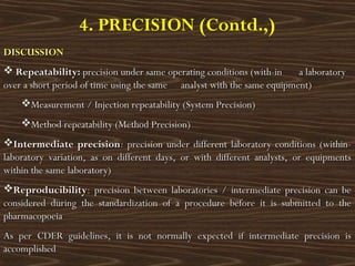 4. PRECISION (Contd.,)
DISCUSSIONDISCUSSION
 Repeatability:Repeatability: precision under same operating conditions (with-in a laboratoryprecision under same operating conditions (with-in a laboratory
over a short period of time using the sameover a short period of time using the same analyst with the same equipment)analyst with the same equipment)
Measurement / Injection repeatability (System Precision)Measurement / Injection repeatability (System Precision)
Method repeatability (Method Precision)Method repeatability (Method Precision)
Intermediate precisionIntermediate precision: precision under different laboratory conditions (within-: precision under different laboratory conditions (within-
laboratory variation, as on different days, or with different analysts, or equipmentslaboratory variation, as on different days, or with different analysts, or equipments
within the same laboratory)within the same laboratory)
ReproducibilityReproducibility: precision between laboratories / intermediate precision can be: precision between laboratories / intermediate precision can be
considered during the standardization of a procedure before it is submitted to theconsidered during the standardization of a procedure before it is submitted to the
pharmacopoeiapharmacopoeia
As per CDER guidelines, it is not normally expected if intermediate precision isAs per CDER guidelines, it is not normally expected if intermediate precision is
accomplishedaccomplished
 