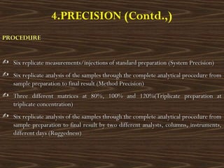 4.PRECISION (Contd.,)
PROCEDUREPROCEDURE
 Six replicate measurements/injections of standard preparation (System Precision)Six replicate measurements/injections of standard preparation (System Precision)
 Six replicate analysis of the samples through the complete analytical procedure fromSix replicate analysis of the samples through the complete analytical procedure from
sample preparation to final result (Method Precision)sample preparation to final result (Method Precision)
 Three different matrices at 80%, 100% and 120%(Triplicate preparation atThree different matrices at 80%, 100% and 120%(Triplicate preparation at
triplicate concentration)triplicate concentration)
 Six replicate analysis of the samples through the complete analytical procedure fromSix replicate analysis of the samples through the complete analytical procedure from
sample preparation to final result by two different analysts, columns, instruments,sample preparation to final result by two different analysts, columns, instruments,
different daysdifferent days (Ruggedness)(Ruggedness)
 