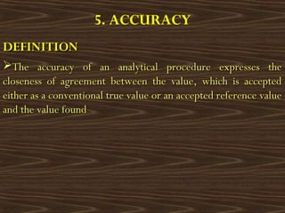 5. ACCURACY
DEFINITIONDEFINITION
The accuracy of an analytical procedure expresses theThe accuracy of an analytical procedure expresses the
closeness of agreement between the value, which is acceptedcloseness of agreement between the value, which is accepted
either as a conventional true value or an accepted reference valueeither as a conventional true value or an accepted reference value
and the value foundand the value found
 