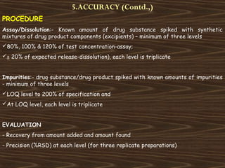 5.ACCURACY (Contd.,)
PROCEDURE
Assay/Dissolution:- Known amount of drug substance spiked with synthetic
mixtures of drug product components (excipients) – minimum of three levels
80%, 100% & 120% of test concentration-assay;
± 20% of expected release-dissolution), each level is triplicate
Impurities:- drug substance/drug product spiked with known amounts of impurities
- minimum of three levels
LOQ level to 200% of specification and
At LOQ level, each level is triplicate
EVALUATION
- Recovery from amount added and amount found
- Precision (%RSD) at each level (for three replicate preparations)
 