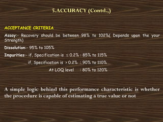 5.ACCURACY (Contd.,)
ACCEPTANCE CRITERIA
Assay:- Recovery should be between 98% to 102%( Depends upon the your
Strength)
Dissolution:- 95% to 105%
Impurities:- if, Specification is ≤ 0.2% : 85% to 115%
if, Specification is > 0.2% : 90% to 110%
At LOQ level : 80% to 120%
A simple logic behind this performance characteristic is whether
the procedure is capable of estimating a true value or not
 