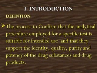 DEFINTION
The process to Confirm that the analyticalThe process to Confirm that the analytical
procedure employed for a specific test isprocedure employed for a specific test is
suitable for intended use and that theysuitable for intended use and that they
support the identity, quality, purity andsupport the identity, quality, purity and
potency of the drug substances and drugpotency of the drug substances and drug
products.products.
I. INTRODUCTIONI. INTRODUCTION
 