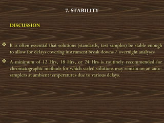 7. STABILITY
DISCUSSIONDISCUSSION
 It is often essential that solutions (standards, test samples) be stable enoughIt is often essential that solutions (standards, test samples) be stable enough
to allow for delays covering instrument break downs / overnight analysesto allow for delays covering instrument break downs / overnight analyses
 A minimum of 12 Hrs, 18 Hrs, or 24 Hrs is routinely recommended forA minimum of 12 Hrs, 18 Hrs, or 24 Hrs is routinely recommended for
chromatographic methods for which vialed solutions may remain on an auto-chromatographic methods for which vialed solutions may remain on an auto-
samplers at ambient temperatures due to various delays.samplers at ambient temperatures due to various delays.
 