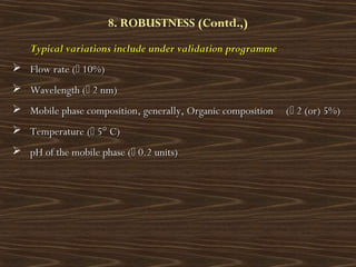 8. ROBUSTNESS (Contd.,)
Typical variations include under validation programmeTypical variations include under validation programme
 Flow rate (Flow rate ( 10%)10%)
 Wavelength (Wavelength ( 2 nm)2 nm)
 Mobile phase composition, generally, Organic composition (Mobile phase composition, generally, Organic composition ( 2 (or) 5%)2 (or) 5%)
 Temperature (Temperature ( 5° C)5° C)
 pH of the mobile phase (pH of the mobile phase ( 0.2 units)0.2 units)
 