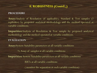8. ROBUSTNESS (Contd.,)
PROCEDUREPROCEDURE
Assay:Assay:Analysis of Resolution (if applicable), Standard & Test samples (2Analysis of Resolution (if applicable), Standard & Test samples (2
replicates) by proposed analytical methodology and the method operated atreplicates) by proposed analytical methodology and the method operated at
variable conditions.variable conditions.
Impurities:Impurities:Analysis of Resolution & Test sample by proposed analyticalAnalysis of Resolution & Test sample by proposed analytical
methodology and the method operated at variable conditions.methodology and the method operated at variable conditions.
EVALUATIONEVALUATION
Assay:Assay:System Suitability parameters at all variable conditionsSystem Suitability parameters at all variable conditions
% Assay of samples at all variable conditions% Assay of samples at all variable conditions
Impurities:Impurities: System Suitability parameters at all variable conditionsSystem Suitability parameters at all variable conditions
RRTs at all variable conditionsRRTs at all variable conditions
( monitor the separation at each variable condition)( monitor the separation at each variable condition)
 