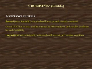 8. ROBUSTNESS (Contd.,)
ACCEPTANCE CRITERIAACCEPTANCE CRITERIA
Assay:Assay:System Suitability criteria should meet at each variable conditionSystem Suitability criteria should meet at each variable condition
Overall RSD for % assay results obtained at STP condition and variable conditionOverall RSD for % assay results obtained at STP condition and variable condition
for each variabilityfor each variability
Impurities:Impurities:System Suitability criteria should meet at each variable conditionSystem Suitability criteria should meet at each variable condition
 