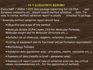 IV VALIDATION REPORT
Every DMF / ANDA / COS data package submitting for US FDA and
European community etc., should consist method validation data. For
easy to review, method validation report is usually attached to package.
 Generally method validation report should have
Objective and scope of the method
Molecule details (IUPAC name, CAS No. Molecular Formulae,
Molecular weight and its Molecular Structure etc.,)
Detailed list of chemicals, reagents, reference standards
Listing of equipment and its functional and performance requirements
Methodology followed
Validation data (parameter wise – procedure, results, conclusion etc.,)
Summary of data (results in brief – parameter wise)
Summary of report (overall view of validation exercise, any critical
issues, recommendations etc., for the application of method)
 