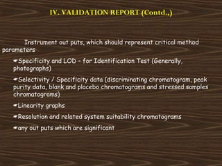 IV. VALIDATION REPORT (Contd.,)
Instrument out puts, which should represent critical method
parameters
Specificity and LOD – for Identification Test (Generally,
photographs)
Selectivity / Specificity data (discriminating chromatogram, peak
purity data, blank and placebo chromatograms and stressed samples
chromatograms)
Linearity graphs
Resolution and related system suitability chromatograms
any out puts which are significant
 