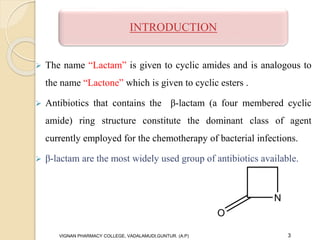  The name “Lactam” is given to cyclic amides and is analogous to
the name “Lactone” which is given to cyclic esters .
 Antibiotics that contains the β-lactam (a four membered cyclic
amide) ring structure constitute the dominant class of agent
currently employed for the chemotherapy of bacterial infections.
 β-lactam are the most widely used group of antibiotics available.
VIGNAN PHARMACY COLLEGE, VADALAMUDI,GUNTUR. (A.P) 3
INTRODUCTION
 
