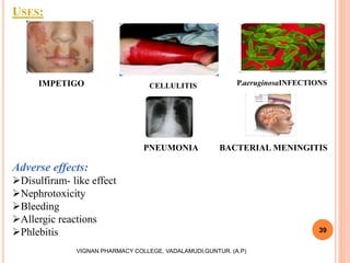 USES:
39
VIGNAN PHARMACY COLLEGE, VADALAMUDI,GUNTUR. (A.P)
Adverse effects:
Disulfiram- like effect
Nephrotoxicity
Bleeding
Allergic reactions
Phlebitis
IMPETIGO CELLULITIS P.aeruginosaINFECTIONS
PNEUMONIA BACTERIAL MENINGITIS
 