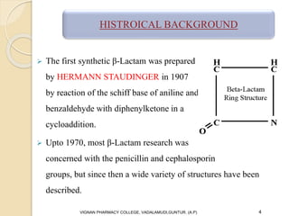  The first synthetic β-Lactam was prepared
by HERMANN STAUDINGER in 1907
by reaction of the schiff base of aniline and
benzaldehyde with diphenylketone in a
cycloaddition.
 Upto 1970, most β-Lactam research was
concerned with the penicillin and cephalosporin
groups, but since then a wide variety of structures have been
described.
VIGNAN PHARMACY COLLEGE, VADALAMUDI,GUNTUR. (A.P) 4
HISTROICAL BACKGROUND
 