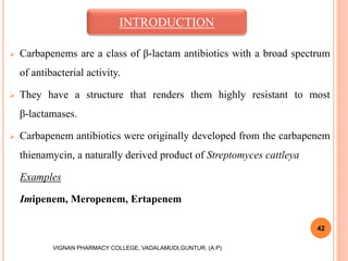  Carbapenems are a class of β-lactam antibiotics with a broad spectrum
of antibacterial activity.
 They have a structure that renders them highly resistant to most
β-lactamases.
 Carbapenem antibiotics were originally developed from the carbapenem
thienamycin, a naturally derived product of Streptomyces cattleya
Examples
Imipenem, Meropenem, Ertapenem
42
VIGNAN PHARMACY COLLEGE, VADALAMUDI,GUNTUR. (A.P)
INTRODUCTION
 