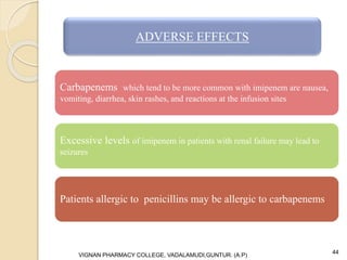 Carbapenems which tend to be more common with imipenem are nausea,
vomiting, diarrhea, skin rashes, and reactions at the infusion sites
Excessive levels of imipenem in patients with renal failure may lead to
seizures
Patients allergic to penicillins may be allergic to carbapenems.
VIGNAN PHARMACY COLLEGE, VADALAMUDI,GUNTUR. (A.P) 44
ADVERSE EFFECTS
 