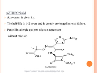 AZTREONAM
 Aztreonam is given i.v.
 The half-life is 1–2 hours and is greatly prolonged in renal failure.
 Penicillin-allergic patients tolerate aztreonam
without reaction
47VIGNAN PHARMACY COLLEGE, VADALAMUDI,GUNTUR. (A.P)
(Aztreonam)
 