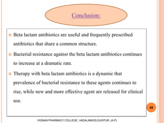  Beta lactam antibiotics are useful and frequently prescribed
antibiotics that share a common structure.
 Bacterial resistance against the beta lactam antibiotics continues
to increase at a dramatic rate.
 Therapy with beta lactam antibiotics is a dynamic that
prevalence of bacterial resistance to these agents continues to
rise, while new and more effective agent are released for clinical
use.
49
VIGNAN PHARMACY COLLEGE, VADALAMUDI,GUNTUR. (A.P)
Conclusion:
 