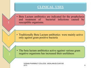 1
• Beta Lactam antibiotics are indicated for the prophylaxis
and treatment of bacterial infections caused by
susceptible organisms.
2
• Traditionally Beta Lactam antibiotics were mainly active
only against gram positive bacteria
3
• The beta lactam antibiotics active against various gram
negative organisms has increased their usefulness
VIGNAN PHARMACY COLLEGE, VADALAMUDI,GUNTUR.
(A.P) 6
CLINICAL USES
 