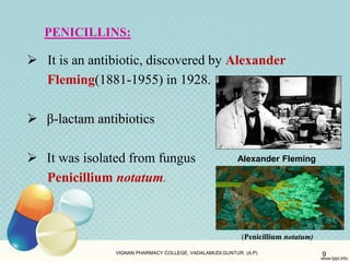 PENICILLINS:
 It is an antibiotic, discovered by Alexander
Fleming(1881-1955) in 1928.
 β-lactam antibiotics
 It was isolated from fungus
Penicillium notatum.
VIGNAN PHARMACY COLLEGE, VADALAMUDI,GUNTUR. (A.P) 9
Alexander Fleming
(Penicillium notatum)
 