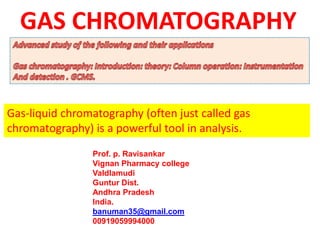 Gas-liquid chromatography (often just called gas
chromatography) is a powerful tool in analysis.
Prof. p. Ravisankar
Vignan Pharmacy college
Valdlamudi
Guntur Dist.
Andhra Pradesh
India.
banuman35@gmail.com
00919059994000
GAS CHROMATOGRAPHY
 
