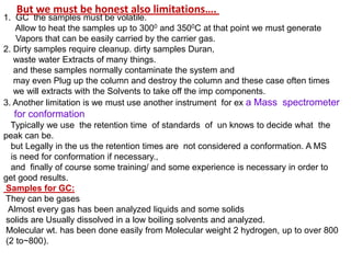 1. GC the samples must be volatile.
Allow to heat the samples up to 3000 and 3500C at that point we must generate
Vapors that can be easily carried by the carrier gas.
2. Dirty samples require cleanup. dirty samples Duran,
waste water Extracts of many things.
and these samples normally contaminate the system and
may even Plug up the column and destroy the column and these case often times
we will extracts with the Solvents to take off the imp components.
3. Another limitation is we must use another instrument for ex a Mass spectrometer
for conformation
Typically we use the retention time of standards of un knows to decide what the
peak can be.
but Legally in the us the retention times are not considered a conformation. A MS
is need for conformation if necessary.,
and finally of course some training/ and some experience is necessary in order to
get good results.
Samples for GC:
They can be gases
Almost every gas has been analyzed liquids and some solids
solids are Usually dissolved in a low boiling solvents and analyzed.
Molecular wt. has been done easily from Molecular weight 2 hydrogen, up to over 800
(2 to~800).
But we must be honest also limitations….
 