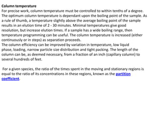 Column temperature
For precise work, column temperature must be controlled to within tenths of a degree.
The optimum column temperature is dependant upon the boiling point of the sample. As
a rule of thumb, a temperature slightly above the average boiling point of the sample
results in an elution time of 2 - 30 minutes. Minimal temperatures give good
resolution, but increase elution times. If a sample has a wide boiling range, then
temperature programming can be useful. The column temperature is increased (either
continuously or in steps) as separation proceeds.
The column efficiency can be improved by variation in temperature, low liquid
phase, loading, narrow particle size distribution and tight packing. The length of the
column can be, as deemed necessary, from a fraction of an inch (capillary column) to
several hundreds of feet.
For a given species, the ratio of the times spent in the moving and stationary regions is
equal to the ratio of its concentrations in these regions, known as the partition
coefficient.
 