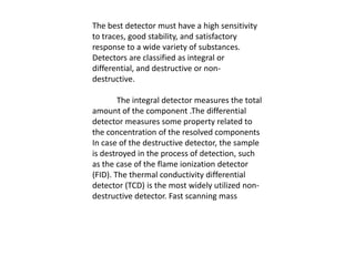 The best detector must have a high sensitivity
to traces, good stability, and satisfactory
response to a wide variety of substances.
Detectors are classified as integral or
differential, and destructive or non-
destructive.
The integral detector measures the total
amount of the component .The differential
detector measures some property related to
the concentration of the resolved components
In case of the destructive detector, the sample
is destroyed in the process of detection, such
as the case of the flame ionization detector
(FID). The thermal conductivity differential
detector (TCD) is the most widely utilized non-
destructive detector. Fast scanning mass
 